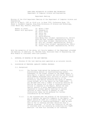 HONG KONG UNIVERSITY OF SCIENCE AND TECHNOLOGY
Department of Computer Science and Engineering
Department Meeting
Minutes of the 43rd Department Meeting of the Department of Computer Science and
Engineering
held on 26 April, 1997 at 10:05 a.m. in Room 7332, Conference Room, 7/F,
Phase I, Academic Complex, Hong Kong University of Science and Technology,
Clear Water Bay, Kowloon, Hong Kong.
Absent on leave: Dr. Helen C Shen
Absent with apologies: Dr. Zhaoping Li
Mr. Ricci Ieong
Mr. Terry Lau
Mr. Frank Luk
Dr. David Rossiter
Miss Mandy Chan (student representative, UG-Yr3)
Miss Eva Chen (student representative, UG-Yr3)
Mr. Cyril Kwok (student representative, UG-Yr3)
Mr. Eric Hui (student representative, UG-Yr2)
Mr. Dickson Tong (student representative, UGYr1)
Mr. Peter Yang (student representative, UG-Yr1)
With the exception of the above, all faculty members of the Department attended
the meeting. In addition, Dr. Matthew Yuen, Associate Dean of Engineering, and
Miss Angela Yu (recorder) were also present.
1. APPROVAL OF MINUTES OF THE LAST MEETING
1.1. Minutes of the last meeting were approved as an accurate record.
2. DISCUSSION OF TEACHING (QUALITY CONTROL PROCESS)
2.1. Background
2.1.1 The Chairman highlighted the background leading to this
brainstorming session on teaching/learning issues.
Subsequent to the formal release of the TLQPR report in
early April, a special session was held by the Senate in
which members exchanged their opinions on various issues
related to the teaching/learning quality of the
University, and special attention was given to address
issues brought up in the Report by the TLQPR panel. It
was decided then that a number of follow-up sessions be
held by the Senate with a view to formulate positive
actions in response to the Report. Before the next
special session is held, departments/schools are
requested to convene special meetings to canvass
opinions of their faculty in general so that
constructive ideas can be gathered for further
consideration by the Senate.
2.1.2. It was stressed that the purpose of the discussion is
not to address the specific comments in the Report. The
Report should be taken as a stimulus that leads to our
self reflection on teaching performance - what we have
done so far in teaching and what should be done to
improve ourselves. It is not the intention of the UGC
to intervene with our teaching by conducting this TLQPR
exercise - we have full autonomy in our teaching
 