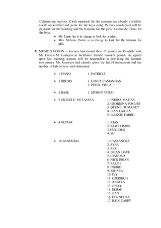 Culminating Activity. Cloth materials for the costume are already available.
(skirt/ neckerchief and pants for the boys only). Parents counterpart will be
payment for the tailoring and the Kimona for the girls, Kamisa de Chino for
the boys.
 Ms. Lanie lee is in charge to look for a tailor.
 Mrs. Melanie Pastor is in charge to look for the kimona for
girls.
 MUSIC STATION = learners had started their 1st session on Rondalla with
Mr. Francis M. Gunayon as facilitator/ trainer/ resource person. As agreed
upon last meeting, parents will be responsible in providing the learners
instruments. Mr. Gunayon had already given the list of instruments and the
number of kids to have each instrument.
 1 PIANO 1. PATRICIA
 2 DRUMS 1. LANCE CAMANGAN
2. PETER VIOLA
 2 BASE 1. MYRON VITUG
 5 UKELELE/ OCTAVINA 1. INDIRA MATIAS
2. GEORGINA PAGUIO
3. QUENIE TUMANUT
4. LIAN LAJOLA
5. BLESSIE FABRO
 4 GUITAR 1. KIAN
2. KURT LIMOS
3.PRECIOUS
4. MJ
 16 BANDURIA 1. CASSANDRA
2. ZYRA
3. REX
4. BRIAN DAVE
5. CIANDRO
6. NICK BRIAN
7. RALPH
8. INGRID
9. JOHARA
10. IVY
11. CZEDRICH
12. ANGELA
13. JEWEL
14. ELIJAH
15. JIAN
16. DENNELIZA
17. RAIN CASEY
 