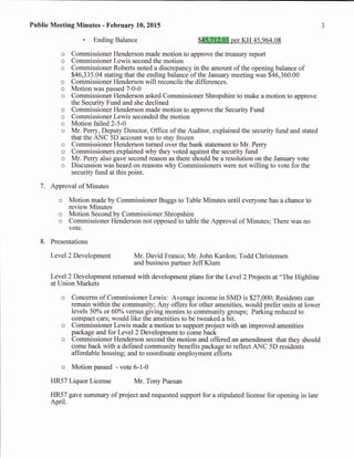 Public Meeting Minutes - February 10,2015
- Ending Balance Sffiffiper XH +S,q6a.0S
o Commissioner Henderson made motion to approve the treasury report
o Commissioner Lewis second the motion
o Commissioner Roberts noted a discrepancy in the amount of the opening balance of
546,335.04 stating that the ending balance ofthe January meeting was $46,360.00
o Commissioner Henderson will reconcile the differences.
o Motion was passed 7-0-0
o Commissioner Henderson asked Commissioner Shropshire to make a motion to approve
the Security Fund and she declined
o Commissioner Henderson made motion to approve the Security Fund
o Commissioner Lewis seconded the motion
o Motion failed 2-5-A
o Mr. Perry, Deputy Director, Office of the Auditor, explained the security fund and stated
that the RNC 3D-account was to stay frozen
o Commissioner Henderson turned over the bank statement to Mr. Perry
o Commissioners explained why they voted against the security fund
o Mr. Perry also gave second reason as there should be a resolution on the January vote
on was heard on reasons why Commissioners were not willing to vote for theo l)tscusstr
security fund at this point.
7. Approval of Minutes
o Motion made by Commissioner Buggs to Table Minutes until everyone has a chance to
review Minutes
o Motion Second by Commissioner Shropshire
o Commissioner Henderson not opposed to table the Approval of Minutes; There was no
vote.
8. Presentations
Level2 Development Mr. David Franco; Mr. John Kardon; Todd Christensen
and business partner Jeff Klum
Level 2 Development returned with development plans for the Level 2 Projects at "The Highline
at Union Markets
o Concerns of Commissioner Lewis: Average income in SMD is $27,000; Residents can
remain within the community; Any offers for other amenities, would prefer units at lower
levels 50o/o or 607o versus giving monies to community groups; Parking reduced to
compact cars; would like the amenities to be tweaked a bit.
o Commissioner Lewis made a motion to support project with an improved amenities
package and for Level2 Development to come back
o Commissioner Henderson second the motion and offered an amendment that they should
come back with a defined community benefits package to reflect ANC 5D residents
affordable housing; and to coordinate employment effons
o Motion passed - vote 6-1-0
HR57 Liquor License Mr. Tony Puesan
HR57 gave summary of project and requested support for a stipulated license for opening in late
April.
 