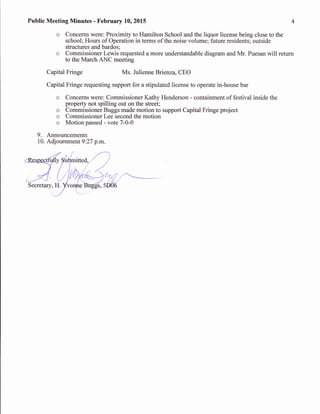 Public Meeting Minutes - February 10,2015
o Concerns were: Proximity to Hamilton School and the liquor license being close to the
school; Hours of Operation in terms of the noise volume; future residents; outside
structures and bardos;
o Commissioner Lewis requested a more understandable diagram and Mr. Puesan will return
to the March ANC meeting
Capital Fringe Ms. Julienne Brienza, CEO
Capital Fringe requesting support for a stipulated license to operate in-house bar
o Concems were: Commissioner Kathy Henderson - containment of festival inside the
property not spilling out on the street;
o Commissioner Buggs made motion to support Capital Fringe project
o Commissioner Lee second the motion
o Motion passed - vote 7-0-0
9. Announcements
10. Adjournment 9:27 p.m.
 