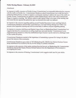 Public Meeting Minutes - February 10,2015
Attachment
In response to traffic concerns on Florida Avenue, Commissioner Lee responded addressing her concerns
with the traffic on Florida Ave. Commissioner Henderson asked Commissioner Lee to take the lead in
contacting Bishop Kelsey in order to organize a community meeting to address the issue of the traffic on
Florida Avenue. Commissioner Lee agreed to contact Bishop Kelsey and to work with Commissioner
Buggs to organize a meeting. Ms. Brienzo asked to add Capital Fringe to be a part of the meeting; and
also noted that she reported the pedestrian sign was knocked down and was replaced.
In response to the concerns regarding parking around Trinidad Recreation Center and Kipp School,
Commissioner Henderson advised that Avian Patterson, Citywide Parking Manager for VDOT was
present at the September meeting and will be invited back to address concerns regarding parking.
In response to concerns with Roses and Stanton Liquor Store on Bladensburg Road, Commissioner Lee
suggests that there be a moratorium on selling single beer and small alcohol. Commissioner Lewis
suggested paying attention to when the establishment liquor license is up for renewal to challenge it and
to also contact the police.
Commissioner Henderson reminds of the importance of maintaining a quorum for voting to be able to
protect the interest of the community.
Commissioner Henderson gave notice of 814 Bladensburg Rd. (Mobile Gas Station) business license
being scheduled to be revoked by the city for the selling of synthetic marijuana.
In response to the concerns of the smoke emitting from the brewery on Bladensburg Rd. Commissioner
Henderson advised that Deputy Director Richard Jackson from theDeparhnent of Environment is
irtvestigating the issues.
In response to the concerns of liuering, Commissioner Lewis suggests trash cans for your streets.
 