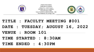 TITLE : FACULTY MEETING #001
DATE : TUESDAY; AUGUST 16, 2022
VENUE : ROOM 101
TIME STARTED : 8:30AM
TIME ENDED : 4:30PM
Republicof theP hilippines
Department of Education
Region VII – Central Visayas
DIVISION OF CITY SCHOOLS
CITY OF NAGA, CEBU
NAGA NATIONAL HIGH SCHOOL
West Poblacion, City of Naga, Cebu
Republicof theP hilippines
Department of Education
Region VII – Central Visayas
DIVISION OF CITY SCHOOLS
CITY OF NAGA, CEBU
NAGA NATIONAL HIGH SCHOOL
West Poblacion, City of Naga, Cebu
Republicof theP hilippines
Department of Education
Region VII – Central Visayas
DIVISION OF CITY SCHOOLS
CITY OF NAGA, CEBU
NAGA NATIONAL HIGH SCHOOL – SHS
West Poblacion, City of Naga, Cebu
Republicof theP hilippines
Department of Education
Region VII – Central Visayas
DIVISION OF CITY SCHOOLS
CITY OF NAGA, CEBU
NAGA NATIONAL HIGH SCHOOL
West Poblacion, City of Naga, Cebu
 