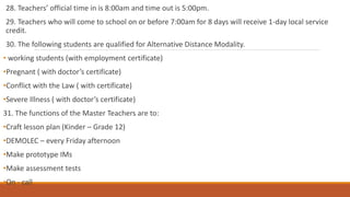 28. Teachers’ official time in is 8:00am and time out is 5:00pm.
29. Teachers who will come to school on or before 7:00am for 8 days will receive 1-day local service
credit.
30. The following students are qualified for Alternative Distance Modality.
• working students (with employment certificate)
•Pregnant ( with doctor’s certificate)
•Conflict with the Law ( with certificate)
•Severe Illness ( with doctor’s certificate)
31. The functions of the Master Teachers are to:
•Craft lesson plan (Kinder – Grade 12)
•DEMOLEC – every Friday afternoon
•Make prototype IMs
•Make assessment tests
•On - call
 