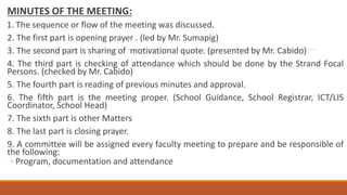 MINUTES OF THE MEETING:
1. The sequence or flow of the meeting was discussed.
2. The first part is opening prayer . (led by Mr. Sumapig)
3. The second part is sharing of motivational quote. (presented by Mr. Cabido)
4. The third part is checking of attendance which should be done by the Strand Focal
Persons. (checked by Mr. Cabido)
5. The fourth part is reading of previous minutes and approval.
6. The fifth part is the meeting proper. (School Guidance, School Registrar, ICT/LIS
Coordinator, School Head)
7. The sixth part is other Matters
8. The last part is closing prayer.
9. A committee will be assigned every faculty meeting to prepare and be responsible of
the following:
◦ Program, documentation and attendance
 