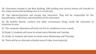 18. Classrooms located in the Blue Building, EIM building and Lumina Homes will transfer to
the newly constructed building once it is turned over.
19. Two advisers/sections will occupy one classroom. They will be responsible for the
beautification, orderliness and cleanliness of the classroom.
20. No bulletin boards, curtains and other unnecessary things inside the classroom to
maximize its area
21. The computer laboratory will only use the air conditioner once a week.
22.Grade 11 students will come to school every Monday and Tuesday.
23. Grade 12 students will come to school every Wednesday and Thursday.
24. There will be an alternate schedule every Friday. (morning only)
 