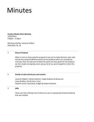 Minutes
Creative Media Client Meeting
10/26/2012
2.00pm – 2.30pm
Meeting called by: Leeanne Hibbert
Attendees: HL, LB
1. Discuss Proposal
When it came to discussing the proposal it was just to make decisions upon who
will be discussing the different points to the proposal within our small group
and how. Once we had each finished the points we were given for the proposal
we then made one big document and put all of our points together to form the
proposal.
2. Decide on who will discuss each section
Leeanne Hibbert- Content Outline, Target Audience & Resources
Lewis Bradley- Cast & Crew, Team
Heather Lomas- Specialists, Budget & Project Schedule
3 AOB
There was then nothing more to discuss as we as a group had sorted everything
that was needed.
 