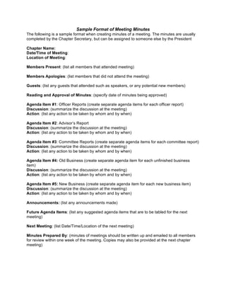 Sample Format of Meeting Minutes
The following is a sample format when creating minutes of a meeting. The minutes are usually
completed by the Chapter Secretary, but can be assigned to someone else by the President
Chapter Name:
Date/Time of Meeting:
Location of Meeting:
Members Present: (list all members that attended meeting)
Members Apologies: (list members that did not attend the meeting)
Guests: (list any guests that attended such as speakers, or any potential new members)
Reading and Approval of Minutes: (specify date of minutes being approved)
Agenda Item #1: Officer Reports (create separate agenda items for each officer report)
Discussion: (summarize the discussion at the meeting)
Action: (list any action to be taken by whom and by when)
Agenda Item #2: Advisor’s Report
Discussion: (summarize the discussion at the meeting)
Action: (list any action to be taken by whom and by when)
Agenda Item #3: Committee Reports (create separate agenda items for each committee report)
Discussion: (summarize the discussion at the meeting)
Action: (list any action to be taken by whom and by when)
Agenda Item #4: Old Business (create separate agenda item for each unfinished business
item)
Discussion: (summarize the discussion at the meeting)
Action: (list any action to be taken by whom and by when)
Agenda Item #5: New Business (create separate agenda item for each new business item)
Discussion: (summarize the discussion at the meeting)
Action: (list any action to be taken by whom and by when)
Announcements: (list any announcements made)
Future Agenda Items: (list any suggested agenda items that are to be tabled for the next
meeting)
Next Meeting: (list Date/Time/Location of the next meeting)
Minutes Prepared By: (minutes of meetings should be written up and emailed to all members
for review within one week of the meeting. Copies may also be provided at the next chapter
meeting) 
 