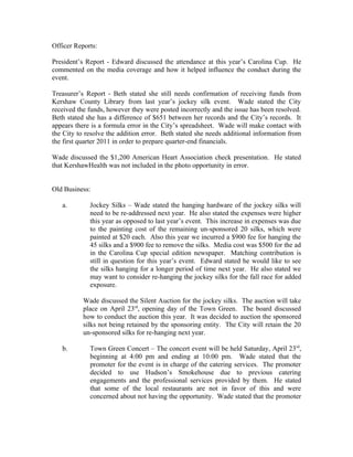 Officer Reports:

President’s Report - Edward discussed the attendance at this year’s Carolina Cup. He
commented on the media coverage and how it helped influence the conduct during the
event.

Treasurer’s Report - Beth stated she still needs confirmation of receiving funds from
Kershaw County Library from last year’s jockey silk event. Wade stated the City
received the funds, however they were posted incorrectly and the issue has been resolved.
Beth stated she has a difference of $651 between her records and the City’s records. It
appears there is a formula error in the City’s spreadsheet. Wade will make contact with
the City to resolve the addition error. Beth stated she needs additional information from
the first quarter 2011 in order to prepare quarter-end financials.

Wade discussed the $1,200 American Heart Association check presentation. He stated
that KershawHealth was not included in the photo opportunity in error.


Old Business:

   a.        Jockey Silks – Wade stated the hanging hardware of the jockey silks will
             need to be re-addressed next year. He also stated the expenses were higher
             this year as opposed to last year’s event. This increase in expenses was due
             to the painting cost of the remaining un-sponsored 20 silks, which were
             painted at $20 each. Also this year we incurred a $900 fee for hanging the
             45 silks and a $900 fee to remove the silks. Media cost was $500 for the ad
             in the Carolina Cup special edition newspaper. Matching contribution is
             still in question for this year’s event. Edward stated he would like to see
             the silks hanging for a longer period of time next year. He also stated we
             may want to consider re-hanging the jockey silks for the fall race for added
             exposure.

           Wade discussed the Silent Auction for the jockey silks. The auction will take
           place on April 23rd, opening day of the Town Green. The board discussed
           how to conduct the auction this year. It was decided to auction the sponsored
           silks not being retained by the sponsoring entity. The City will retain the 20
           un-sponsored silks for re-hanging next year.

   b.        Town Green Concert – The concert event will be held Saturday, April 23rd,
             beginning at 4:00 pm and ending at 10:00 pm. Wade stated that the
             promoter for the event is in charge of the catering services. The promoter
             decided to use Hudson’s Smokehouse due to previous catering
             engagements and the professional services provided by them. He stated
             that some of the local restaurants are not in favor of this and were
             concerned about not having the opportunity. Wade stated that the promoter
 