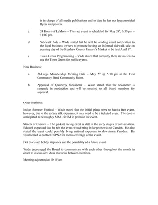 is in charge of all media publications and to date he has not been provided
             flyers and posters.

   c.        24 Hours of LeMons – The race event is scheduled for May 20th, 6:30 pm –
             11:00 pm.

   d.        Sidewalk Sale – Wade stated that he will be sending email notification to
             the local business owners to promote having an informal sidewalk sale on
             opening day of the Kershaw County Farmer’s Market to be held April 9th.

   e.        Town Green Programming – Wade stated that currently there are no fees to
             use the Town Green for public events.

New Business:

   a.      At-Large Membership Meeting Date – May 5th @ 5:30 pm at the First
           Community Bank Community Room.

   b.      Approval of Quarterly Newsletter – Wade stated that the newsletter is
           currently in production and will be emailed to all Board members for
           approval.


Other Business:

Indian Summer Festival – Wade stated that the initial plans were to have a free event,
however, due to the jockey silk expenses, it may need to be a ticketed event. The cost is
anticipated to be roughly $8M - $10M to promote the event.

Streets of Camden – The go-kart racing event is still in the early stages of conversation.
Edward expressed that he felt the event would bring in large crowds to Camden. He also
stated the event could possibly bring national exposure to downtown Camden. He
volunteered to contact ESPN2 for media coverage of the event.

Dot discussed hobby airplanes and the possibility of a future event.

Wade encouraged the Board to communicate with each other throughout the month in
order to discuss any ideas that arise between meetings.

Meeting adjourned at 10:15 am
 