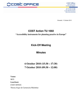 Brussels, 11 October 2010




                      COST Action TU 1002
      “Accessibility instruments for planning practive in Europe”




                         Kick-Off Meeting

                                Minutes



                 6 October 2010 (15:30 – 17:30)
                 7 October 2010 (09:30 – 12:00)


Venue:
MCE
Local host:
COST OFFICE
Thierry Goger & Carmencita Malimban
 