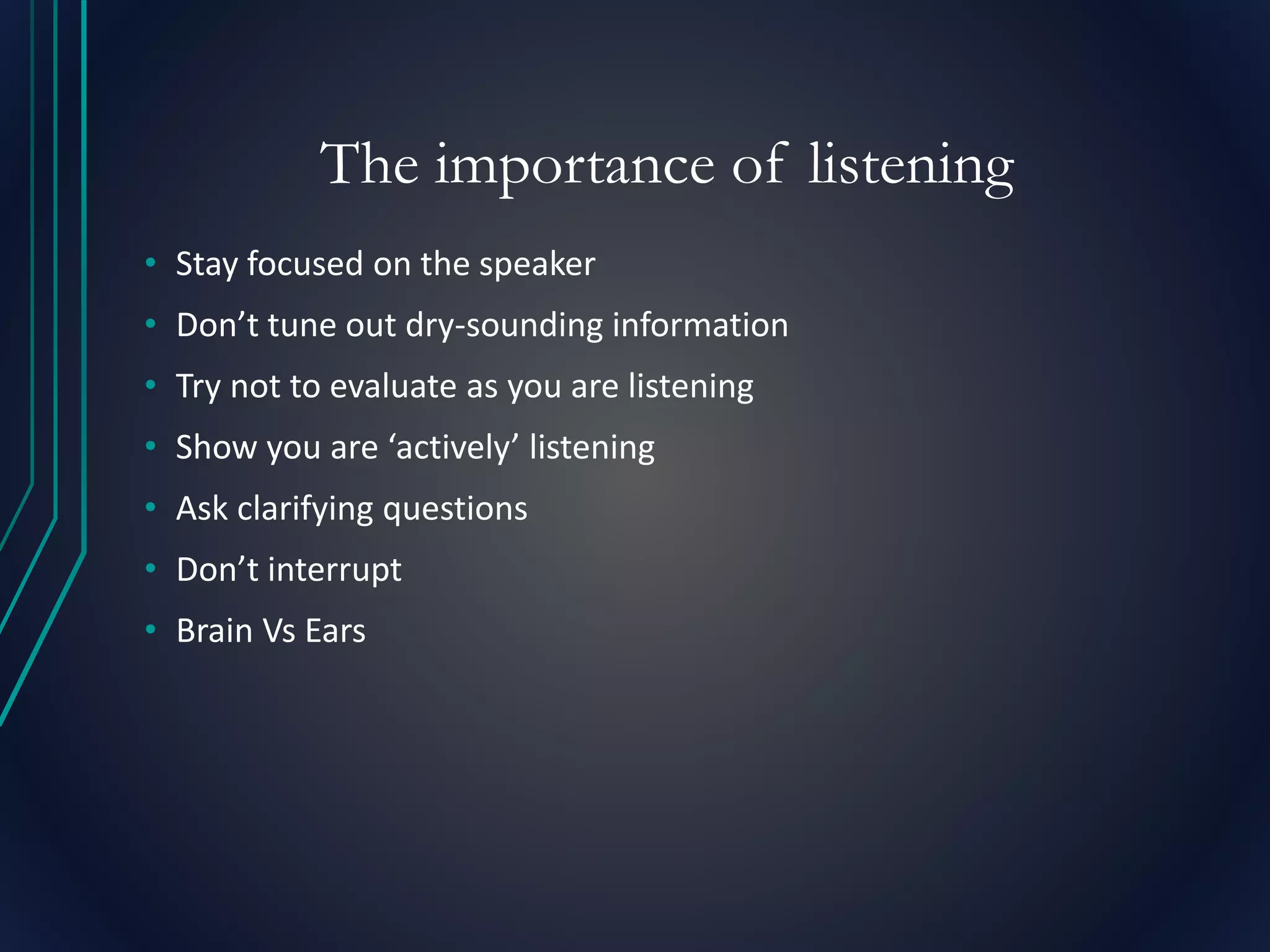 The importance of listening
• Stay focused on the speaker
• Don’t tune out dry-sounding information
• Try not to evaluate as you are listening
• Show you are ‘actively’ listening
• Ask clarifying questions
• Don’t interrupt
• Brain Vs Ears
 