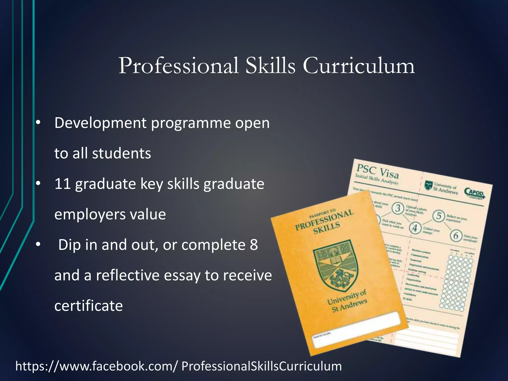 Professional Skills Curriculum
• Development programme open
to all students
• 11 graduate key skills graduate
employers value
• Dip in and out, or complete 8
and a reflective essay to receive
certificate
https://www.facebook.com/ ProfessionalSkillsCurriculum
 