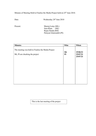 Minutes of Meeting Held to Finalise the Media Project held on 25th June 2010.


Date:                                Wednesday 24th June 2010


Present:                              Manraj Lotay (ML)
                                      Sara Khan    (SK)
                                      Rajan Handa (RH)
                                      Parnyan Islamzadeh (PI)




Minutes                                                         Who             When

The meeting was held to Finalise the Media Project
                                                                SK              25/06/21
SK, PI are cheeking the project                                 PI              25/07/21
                                                                                25/07/21




                      This is the last meeting of the project
 