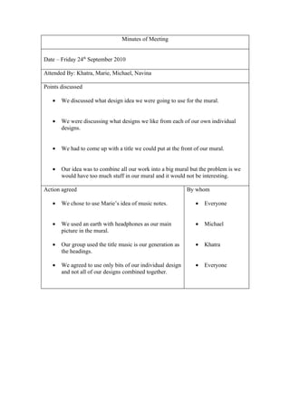 Minutes of Meeting


Date – Friday 24th September 2010

Attended By: Khatra, Marie, Michael, Navina

Points discussed

   •   We discussed what design idea we were going to use for the mural.


   •   We were discussing what designs we like from each of our own individual
       designs.


   •   We had to come up with a title we could put at the front of our mural.


   •   Our idea was to combine all our work into a big mural but the problem is we
       would have too much stuff in our mural and it would not be interesting.

Action agreed                                                By whom

   •   We chose to use Marie’s idea of music notes.             •   Everyone


   •   We used an earth with headphones as our main             •   Michael
       picture in the mural.

   •   Our group used the title music is our generation as      •   Khatra
       the headings.

   •   We agreed to use only bits of our individual design      •   Everyone
       and not all of our designs combined together.
 