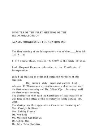 MINUTES OF THE FIRST MEETING OF THE
INCORPORATORS OF
AZAMA PROGRESSIVE FOUNDATION INC.
The first meeting of the Incorporators was held on____June 6th,
_2018__ at
11717 Beamer Road, Houston TX 77089 in the State ofTexas.
Prof. Abayomi Thomasa subscriber to the Certificate of
Incorporation
called the meeting to order and stated the purposes of this
meeting.
On motion duly made and carried Prof.
Abayomi E. Thomaswas elected temporary chairperson, until
the first annual meeting and Dr. Odion, Ojo Secretary until
the first annual meeting.
The chairperson then read the Certificate of Incorporation as
was filed in the office of the Secretary of State onJune 6th,
2018.
The chairperson then appointed a Committee consisting of:
Mrs. Carolyn Williams
Mrs. Shirley French
Dr. Ron Lyle
Mr. Marshall Kendrick Jr.
Dr. Odion, Ojo
Dr., Mrs. Toks Oyakhire
 