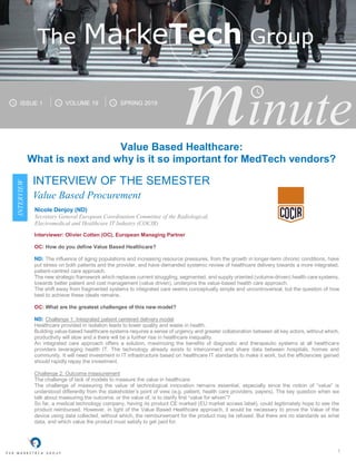 1
minuteISSUE 1 VOLUME 19 SPRING 2019
The MarkeTech Group
INTERVIEW
Interviewer: Olivier Cotten (OC), European Managing Partner
OC: How do you define Value Based Healthcare?
ND: The influence of aging populations and increasing resource pressures, from the growth in longer-term chronic conditions, have
put stress on both patients and the provider, and have demanded systemic review of healthcare delivery towards a more integrated,
patient-centred care approach.
The new strategic framework which replaces current struggling, segmented, and supply oriented (volume-driven) health care systems,
towards better patient and cost management (value driven), underpins the value-based health care approach.
The shift away from fragmented systems to integrated care seems conceptually simple and uncontroversial, but the question of how
best to achieve these ideals remains.
OC: What are the greatest challenges of this new model?
ND: Challenge 1: Integrated patient centered delivery model
Healthcare provided in isolation leads to lower quality and waste in health.
Building value-based healthcare systems requires a sense of urgency and greater collaboration between all key actors, without which,
productivity will slow and a there will be a further rise in healthcare inequality.
An integrated care approach offers a solution, maximizing the benefits of diagnostic and therapeutic systems at all healthcare
providers leveraging health IT. The technology already exists to interconnect and share data between hospitals, homes and
community. It will need investment in IT infrastructure based on healthcare IT standards to make it work, but the efficiencies gained
should rapidly repay the investment.
Challenge 2: Outcome measurement
The challenge of lack of models to measure the value in healthcare.
The challenge of measuring the value of technological innovation remains essential, especially since the notion of “value” is
understood differently from the stakeholder’s point of view (e.g. patient, health care providers, payers). The key question when we
talk about measuring the outcome, or the value of, is to clarify first “value for whom”?
So far, a medical technology company, having its product CE marked (EU market access label), could legitimately hope to see the
product reimbursed. However, in light of the Value Based Healthcare approach, it would be necessary to prove the Value of the
device using data collected, without which, the reimbursement for the product may be refused. But there are no standards as what
data, and which value the product must satisfy to get paid for.
Value Based Healthcare:
What is next and why is it so important for MedTech vendors?
Nicole Denjoy (ND)
Secretary General European Coordination Committee of the Radiological,
Electromedical and Healthcare IT Industry (COCIR)
INTERVIEW OF THE SEMESTER
Value Based Procurement
 
