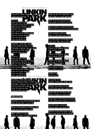 So if you're asking me 
I want you to know 
[Chorus] 
When my time comes 
Forget the wrong that I've done 
Help me leave behind some 
Reasons to be missed 
Don't resent me 
And when you're feeling empty 
Keep me in your memory 
Leave out all the rest 
Leave out all the rest 
Forgetting all the hurt inside 
You've learned to hide so well 
Pretending someone else can come 
And save me from myself 
I can't be who you are 
[Chorus] 
When my time comes 
Forget the wrong that I've done 
Help me leave behind some 
Reasons to be missed 
Don't resent me 
And when you're feeling empty 
Keep me in your memory 
Leave out all the rest 
Leave out all the rest 
Forgetting all the hurt inside 
You've learned to hide so well 
Pretending someone else can come 
And save me from myself 
I can't be who you are 
I can't be who you are 
"Bleed It Out" 
Yeah here we go for the hundredth time 
Hand grenade pins in every line 
Throw 'em up and let something shine 
Going out of my fucking mind 
Filthy mouth, no excuse 
Find a new place to hang this noose 
String me up from atop these roofs 
Knot it tight so i won't get loose 
Truth is you can stop and stare 
Run myself out and no one cares 
Dug the trench out laid down there 
With a shovel up out of reach somewhere 
Yeah, someone pour it in 
Make it a dirt dance floor again 
Say your prayers and stomp it out 
When they bring that chorus in 
[Chorus] 
I bleed it out digging deeper 
Just to throw it away 
I bleed it out digging deeper 
Just to throw it away 
I bleed it out digging deeper 
Just to throw it away 
Just to throw it away 
Just to throw it away 
I bleed it out 
[End Chorus] 
Go stop the show 
Choppy words and a sloppy flow 
Shotgun opera lock and load 
Cock it back and then watch it go 
Mama help me I've been cursed 
Death is rolling in every verse 
Candy paint on his brand new hearse 
Can't contain him he knows he works 
Fuck this hurts, I won't lie 
Doesn't matter how hard I try 
Half the words don't mean a thing 
And I know that I wont be satisfied 
 