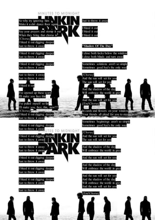 So why try ignoring him 
Make it a dirt dance floor again 
Say your prayers and stomp it out 
When they bring that chorus in 
[Chorus] 
I bleed it out digging deeper 
Just to throw it away 
I bleed it out digging deeper 
Just to throw it away 
I bleed it out digging deeper 
Just to throw it away 
Just to throw it away 
Just to throw it away 
I bleed it out 
I've opened up these scars 
I'll make you face this 
I've pulled myself so far 
I'll make you, face, this, now!!!! 
[Chorus] 
I bleed it out digging deeper 
Just to throw it away 
I bleed it out digging deeper 
Just to throw it away 
I bleed it out digging deeper 
Just to throw it away 
Just to throw it away 
Just to throw it away 
I bleed it out digging deeper 
Just to throw it away 
I bleed it out digging deeper 
Just to throw it away 
I bleed it out digging deeper 
Just to throw it away 
Just to throw it away 
Just to throw it away 
I bleed it out 
I bleed it out 
I bleed it out 
"Shadow Of The Day" 
I close both locks below the window 
I close both blinds and turn away 
Sometimes solutions aren't so simple 
Sometimes good bye's the only way 
[Chorus] 
And the sun will set for you 
The sun will set for you 
And the shadow of the day 
Will embrace the world in grey 
And the sun will set for you 
[End Chorus] 
In cards and flowers on your window 
Your friends all plead for you to stay 
Sometimes beginnings aren't so simple 
Sometimes good bye's the only way 
[Chorus] 
And the sun will set for you 
The sun will set for you 
And the shadow of the day 
Will embrace the world in grey 
And the sun will set for you 
And the shadow of the day 
Will embrace the world in grey 
And the sun will set for you 
And the shadow of the day 
Will embrace the world in grey 
And the sun will set for you 
[End Chorus] 
 