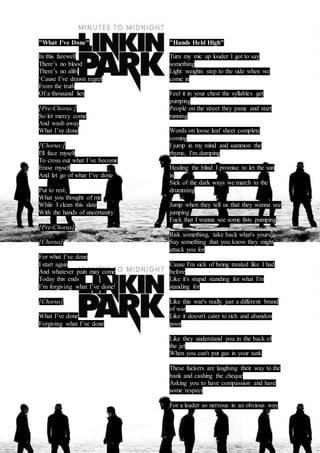 "What I've Done" 
In this farewell 
There’s no blood 
There’s no alibi 
‘Cause I’ve drawn regret 
From the truth 
Of a thousand lies 
[Pre-Chorus:] 
So let mercy come 
And wash away 
What I’ve done 
[Chorus:] 
I'll face myself 
To cross out what I’ve become 
Erase myself 
And let go of what I’ve done 
Put to rest 
What you thought of me 
While I clean this slate 
With the hands of uncertainty 
[Pre-Chorus] 
[Chorus] 
For what I’ve done 
I start again 
And whatever pain may come 
Today this ends 
I’m forgiving what I’ve done! 
[Chorus] 
What I’ve done 
Forgiving what I’ve done 
"Hands Held High" 
Turn my mic up louder I got to say 
something 
Light weights step to the side when we 
come in 
Feel it in your chest the syllables get 
pumping 
People on the street they panic and start 
running 
Words on loose leaf sheet complete 
coming 
I jump in my mind and summon the 
rhyme, I'm dumping 
Healing the blind I promise to let the sun 
in 
Sick of the dark ways we march to the 
drumming 
Jump when they tell us that they wanna see 
jumping 
Fuck that I wanna see some fists pumping 
Risk something, take back what's yours 
Say something that you know they might 
attack you for 
Cause I'm sick of being treated like I had 
before 
Like it's stupid standing for what I'm 
standing for 
Like this war's really just a different brand 
of war 
Like it doesn't cater to rich and abandon 
poor 
Like they understand you in the back of 
the jet 
When you can't put gas in your tank 
These fuckers are laughing their way to the 
bank and cashing the cheque 
Asking you to have compassion and have 
some respect 
For a leader so nervous in an obvious way 
 