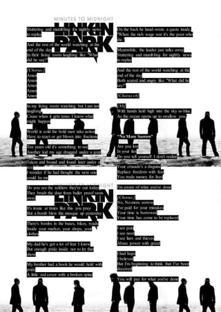 Stuttering and mumbling for nightly news 
to replay 
And the rest of the world watching at the 
end of the day 
In their living room laughing like "What 
did he say?" 
[Chorus:] 
Amen 
Amen 
Amen 
Amen 
Amen 
In my living room watching but I am not 
laughing 
Cause when it gets tense I know what 
might happen 
World is cold the bold men take action 
Have to react or get blown into fractions 
Ten years old it's something to see 
Another kid my age drugged under a jeep 
Taken and bound and found later under a 
tree 
I wonder if he had thought the next one 
could be me 
Do you see the soldiers they're out today 
They brush the dust from bullet proof vests 
away 
It's ironic at times like this you pray 
But a bomb blew the mosque up yesterday 
There's bombs in the buses, bikes, roads 
Inside your market, your shops, your 
clothes 
My dad he's got a lot of fear I know 
But enough pride inside not to let that 
show 
My brother had a book he would hold with 
pride 
A little red cover with a broken spine 
On the back he hand-wrote a quote inside, 
"When the rich wage war it's the poor who 
die." 
Meanwhile, the leader just talks away 
Stuttering and mumbling for nightly news 
to replay 
And the rest of the world watching at the 
end of the day 
Both scared and angry like "What did he 
say?" 
[Chorus x6] 
[X6] 
With hands held high into the sky so blue, 
As the ocean opens up to swallow you. 
"No More Sorrow" 
Are you lost 
In your lies 
Do you tell yourself I don't realize 
Your crusade's a disguise 
Replace freedom with fear 
You trade money for lives 
I'm aware of what you've done 
[Chorus:] 
No, No more sorrow 
I've paid for your mistakes 
Your time is borrowed 
Your time has come to be replaced 
I see pain 
I see need 
I see liars and thieves 
Abuse power with greed 
I had hope 
I believed 
But I'm beginning to think that I've been 
deceived 
You will pay for what you've done 
 
