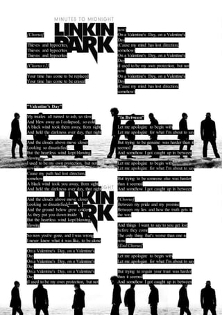 [Chorus] 
Thieves and hypocrites 
Thieves and hypocrites 
Thieves and hypocrites 
[Chorus x2] 
Your time has come to be replaced 
Your time has come to be erased 
"Valentine's Day" 
My insides all turned to ash, so slow 
And blew away as I collapsed, so cold 
A black wind took them away, from sight 
And held the darkness over day, that night 
And the clouds above move closer 
Looking so dissatisfied 
But the heartless wind kept blowing, 
blowing 
I used to be my own protection, but not 
now 
Cause my path had lost direction, 
somehow 
A black wind took you away, from sight 
And held the darkness over day, that night 
And the clouds above move closer 
Looking so dissatisfied 
And the ground below grew colder 
As they put you down inside 
But the heartless wind kept blowing, 
blowing 
So now you're gone, and I was wrong 
I never knew what it was like, to be alone 
On a Valentine's Day, on a Valentine's 
Day 
On a Valentine's Day, on a Valentine's 
Day 
On a Valentine's Day, on a Valentine's 
Day 
(I used to be my own protection, but not 
now) 
On a Valentine's Day, on a Valentine's 
Day 
(Cause my mind has lost direction, 
somehow) 
On a Valentine's Day, on a Valentine's 
Day 
(I used to be my own protection, but not 
now) 
On a Valentine's Day, on a Valentine's 
Day 
(Cause my mind has lost direction, 
somehow) 
"In Between" 
Let me apologize to begin with 
Let me apologize for what I'm about to say 
But trying to be genuine was harder than it 
seemed 
And somehow I got caught up in between 
Let me apologize to begin with 
Let me apologize for what I'm about to say 
But trying to be someone else was harder 
than it seemed 
And somehow I got caught up in between 
[Chorus] 
Between my pride and my promise 
Between my lies and how the truth gets in 
the way 
And things I want to say to you get lost 
before they come 
The only thing that's worse than one is 
none 
[End Chorus] 
Let me apologize to begin with 
Let me apologize for what I'm about to say 
But trying to regain your trust was harder 
than it seemed 
And somehow I got caught up in between 
 