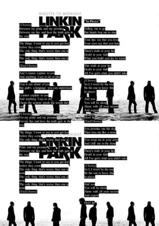 [Chorus] 
Between my pride and my promise 
Between my lies and how the truth gets in 
the way 
The things I want to say to you get lost 
before they come 
The only thing that's worse than one is 
none 
The only thing that's worse than one is 
none 
[End Chorus] 
And I cannot explain to you 
And anything I say or do or plan 
Fear is not afraid of you 
But guilt's a language you can understand 
I cannot explain to you 
And anything I say or do 
I hope the actions speak the words they 
can 
[Chorus] 
For my pride and my promise 
For my lies and how the truth gets in the 
way 
The things I want to say to you get lost 
before they come 
The only thing that's worse than one is 
Pride and my promise 
Between my lies and how the truth gets in 
the way 
The things I want to say to you get lost 
before they come 
The only thing that's worse than one is 
none 
The only thing that's worse than one is 
none 
The only thing that's worse than one is 
none 
[End Chorus] 
"In Pieces" 
Telling me to go 
But hands beg me to stay 
Your lips say that you love 
Your eyes say that you hate 
There's truth in your lies 
Doubt in your faith 
What you build you lay to waste 
This truth in your lies 
Doubt in your faith 
All I've got's what you didn't take 
[Chorus] 
So I, I won't be the one 
Be the one to leave this 
In pieces 
And you 
You will be alone 
Alone with all your secrets 
And regrets 
Don't lie 
[End Chorus] 
You promise me the sky 
Then toss me like a stone 
You wrap me in your arms 
And chill me to the bone 
There's truth in your lies 
Doubt in your faith 
All I've got's what you didn't take 
[Chorus] 
So I, I won't be the one 
Be the one to leave this 
In pieces 
And you 
You will be alone 
Alone with all your secrets 
And regrets 
Don't lie 
 