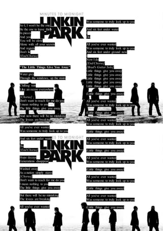 So I, I won't be the one 
Be the one to leave this 
In pieces 
And you 
You will be alone 
Alone with all your secrets 
And regrets 
Don't lie 
[End Chorus] 
"The Little Things Give You Away" 
Water grey 
Through the windows, up the stairs 
Chilling rain 
Like an ocean everywhere 
[Chorus] 
Don't want to reach for me do you 
I mean nothing to you 
The little things give you away 
And now there will be no mistaking 
The levees are breaking 
All you've ever wanted 
Was someone to truly look up to you 
And six feet under water 
I 
Do 
[End Chorus] 
Hope decays 
Generations disappear 
Washed away 
As a nation simply stares 
[Chorus] 
Don't want to reach for me do you 
I mean nothing to you 
The little things give you away 
But there will be no mistaking 
The levees are breaking 
All you've ever wanted 
Was someone to truly look up to you 
And six feet under water 
I 
Do 
All you've ever wanted 
Was someone to truly look up to you 
And six feet under ground now 
I 
Now I do 
[End Chorus] 
[Brad's Guitar Solo] 
Little things give you away 
Little things give you away 
Little things give you away 
Little things give you away 
Little things give you away 
(Little things give you away) 
All you've ever wanted 
Was someone to truly look up to you 
(Little things give you away) 
All you've ever wanted 
Was someone to truly look up to you 
(Little things give you away) 
All you've ever wanted 
Was someone to truly look up to you 
(Little things give you away) 
All you've ever wanted 
Was someone to truly look up to you 
(Little things give you away) 
All you've ever wanted 
Was someone to truly look up to you 
(Little things give you away) 
All you've ever wanted 
Was someone to truly look up to you 
(Little things give you away) 
