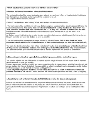 - Which results did we gain and which ones didn’t we achieve? Why?

- Opinions and general impressions about project and results.

The envisaged results of the project application were taken in turn and read in front of the attendants. Participants
said their opinions about each and every result that we achieved or not.
The single results not achieved yet were:

- Some of the newsletters were missing, so the team decided to collect them this month.

- The final version of the booklet is not yet ready. Barbara Vogrinec accepted to take Nerute’s place and finalise the
                                                                                                            th
booklet with corrections. This is why final corrections to the booklet, sent by Nerute in the date of 13 June
                                                              th
2011, should be provided from each country until the 15 of July, 2011 and sent to Barbara until this date.
Romanian team will then make necessary corrections on the booklet until the end of July and send it to all
coordinators.
As Barbara needs the Word version in order to make corrections, Laimute was asked to search for this version on
Nerute’s computer and send it to Barbara as soon as possible.

- The final version of the new website is not yet finished by Italy and Greece. This is why, Greek and Italian
partners are kindly asked, to fill in the website part in their national language, not later then the end of July.

The team also decided, to make a more official evaluation of results. So in order to have a written feedback from
all the partners, we will send a feedback form on the group that will have to be filled in by all coordinators.
The feedback form will give us a more concrete view on the final impressions and opinions of coordinators.



3. Discussing on writing final report. Defining and sharing responsabilities for the final report.

The partners agreed, that the 2011 version of the final report is not yet available and that we will work on the latest
version available for us at this moment.
Partners also agreed, that Part A, which is a common description for all the participants would be integral only if one
person finalises it in the end. Eniko took the responsibility to collect from all partners the descriptions and to finalise
the final report, part A, with the help of the data sent by partners.
This is why the team decided that Eniko should collect descriptions to part A of the final report from all
                         th
partners, until the 15 of July 2011. Eniko will make one common description then and send it back to the group.



4. Possibility to work further on the subject of ADHER and develop it’s ideas in other projects

Laimute said that the Lithuanian team would very much like to continue somehow this project, first of all because
Nerute believed much in the essence of this project: the culture. Slovenian, Romanian and Turkish team also
agread, to find further possibilities to continue the promotion of culture and heritages and to work together in the
future.
 