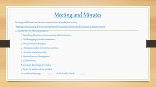 Meeting and Minutes
Meetings and Minutes are the most important part of professionsactivity.
“Meeting is the assembly of two or more persons for transaction of some lawful business of human concern”.
it could be held for following purposes:-
1. Reporting of business extensions and profits to directors.
2. Road mappings for sales promotions.
3. Decide Business Strategies.
4. Strategize product promotional activities.
5. Accounts related reporting.
6. Human Resource Management
7. Collaborations
8. to acquire knowledge of new field
9. To get the solution of any problem
10. to plan and manage ………….. So On And So Fourth …………..
 