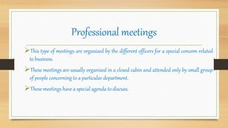 Professional meetings
This type of meetings are organised by the different officers for a special concern related
to business.
These meetings are usually organised in a closed cabin and attended only by small group
of people concerning to a particular department.
These meetings have a special agenda to discuss.
 