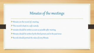 Minutes of the meetings
Minutes are the record of a meeting.
This record is kept in a safe custody.
minutes should be written as soon as possible after meeting.
Minutes should be written by the third person and in the past tense
Records should portrait the value of every Minute.
 