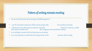 Pattern of writing minutes meeting
• You can write the minutes of any meeting in the following pattern:-
• 1. give the description and purpose of the meeting and give date, time and place of meeting.
• 2. Mention the name of the supreme authority, may be the chairperson, chairman, and the
name of other members with their designation who attended the meeting
• 3. do not forget to mention the list of such person as are absent
• 4.it is very important to confirm the last meeting minutes or the conclusion of the meeting.
 