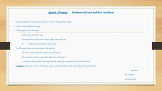 Agendaofmeeting: bettermentof roadsandtheircleanliness
1. Executive engineers if construction division I, II, and IV attended the meeting
2. Mr. M.J. Shah headed the meeting
3. Following points were discussed
(a) The repair of broken road
(b) construction of new roads in heavy traffic areas of the city
(c) Maintenance and clininess of the roads
4. The following decision have been taken in the meeting
(a) Repair of the roads will be taken care by division I
(b) construction of new roads will be taken care by division iv
(c) division II will be asked to correspound with municipal corporation to maintain cleanliness.
Conclusion: Charcoal , concrete and Labour would be send to all present and responsible for the work divided
signature
mr. J.L.Shah
(meeting head)
 