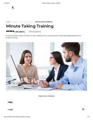 7/16/2018 Minute Taking Training – Edukite
https://edukite.org/course/minute-taking-training/ 1/9
HOME / COURSE / TEACH & EDUCATION / MINUTE TAKING TRAINING
Minute Taking Training
( 1 REVIEWS ) 1137 STUDENTS
A minute is the heart and soul of any meeting. The success of any meeting largely depends on
proper minute …

FREE
1 YEAR
TAKE THIS COURSE
 