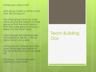 Team Building
Day
Divide your class in half
One group makes a circle so that
they are facing out
The other group forms an outer
circle around the already formed
group so that the each person
from the outer group is facing a
person on the inner circle
Click through the following slide
for students to talk for 1 minute
about what is on a slide
At the end of 1 minute have the
outer circle step one person to
the left while the inner circle holds
still
Continue 1 minute talks with
rotating for each slide
 