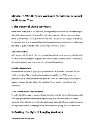 Minute-to-Win-It: Quick Workouts for Maximum Impact
in Minimum Time
I. The Power of Quick Workouts
In the hustle and bustle of our daily lives, finding time for a workout can feel like trying to
catch a fleeting moment. The struggle is real, and the excuses pile up – work meetings,
family commitments, and the ever-elusive "me-time." But what if we told you that the key
to unlocking your fitness potential lies not in hours at the gym but in minutes? Welcome to
the world of quick workouts, where the mantra is "minute-to-win-it."
a. Hook Reiteration
Let's rewind a bit. We get it – life is a perpetual balancing act, and sometimes, the thought
of fitting in a workout seems laughable. But what if we told you that a mere 15 minutes a
day could transform your fitness journey? Intrigued? Stick with us.
b. Setting Expectations
Before we dive into the nitty-gritty of quick workouts, let's address the skepticism. You
might be thinking, "Can a short workout really make a difference?" The answer is a
resounding yes. It's not about the time spent; it's about the intensity you bring to those
precious minutes. So, let's shatter the myth that fitness requires a significant time
investment.
c. The Science Behind Short Workouts
To understand the magic of quick workouts, let's delve into the science. Numerous studies
have highlighted the effectiveness of high-intensity, short-duration exercises. These
workouts, often referred to as high-intensity interval training (HIIT), not only torch calories
during the session but also keep your metabolism revved up long after you've finished.
II. Busting the Myth of Lengthy Workouts
a. Common Misconceptions
 