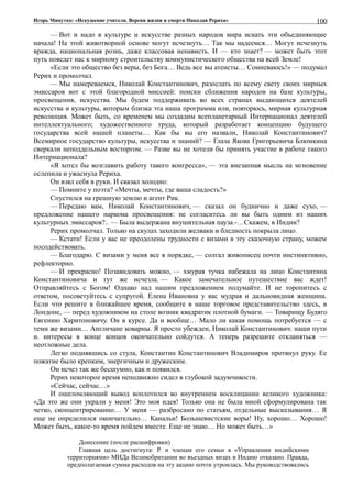 Игорь Минутко: «Искушение учителя. Версия жизни и смерти Николая Рериха»
— Вот и надо в культуре и искусстве разных народов мира искать эти объединяющие
начала! На этой животворной основе могут исчезнуть… Так мы надеемся… Могут исчезнуть
вражда, национальная рознь, даже классовая ненависть. И — кто знает? — может быть этот
путь поведет нас к мирному строительству коммунистического общества на всей Земле!
«Если это общество без веры, без Бога… Ведь все вы атеисты… Сомневаюсь!» — подумал
Рерих и промолчал.
— Мы намереваемся, Николай Константинович, разослать по всему свету своих мирных
эмиссаров вот с этой благородной миссией: поиски сближения народов на базе культуры,
просвещения, искусства. Мы будем поддерживать во всех странах выдающихся деятелей
искусства и культуры, которым близка эта наша программа или, повторюсь, мирная культурная
революция. Может быть, со временем мы создадим всепланетарный Интернационал деятелей
интеллектуального; художественного труда, который разработает концепцию будущего
государства всей нашей планеты… Как бы вы его назвали, Николай Константинович?
Всемирное государство культуры, искусства и знаний? — Глаза Якова Григорьевича Блюмкина
сверкали неподдельным восторгом. — Разве вы не хотели бы принять участие в работе такого
Интернационала?
«Я хотел бы возглавить работу такого конгресса», — эта внезапная мысль на мгновение
ослепила и ужаснула Рериха.
Он взял себя в руки. И сказал холодно:
— Помните у поэта? «Мечты, мечты, где ваша сладость?»
Спустился на грешную землю и агент Рик.
— Передаю вам, Николай Константинович, — сказал он буднично и даже сухо, —
предложение нашего наркома просвещения: не согласитесь ли вы быть одним из наших
культурных эмиссаров?.. — Была выдержана внушительная пауза.-…Скажем, в Индии?
Рерих промолчал. Только на скулах заходили желваки и бледность покрыла лицо.
— Кстати! Если у вас не преодолены трудности с визами в эту сказочную страну, можем
посодействовать.
— Благодарю. С визами у меня все в порядке, — солгал живописец почти инстинктивно,
рефлекторно.
— И прекрасно! Позавидовать можно, — хмурая тучка набежала на лицо Константина
Константиновича и тут же исчезла. — Какое замечательное путешествие вас ждет!
Отправляйтесь с Богом! Однако над нашим предложением подумайте. И не торопитесь с
ответом, посоветуйтесь с супругой. Елена Ивановна у вас мудрая и дальновидная женщина.
Если что решите в ближайшее время, сообщите в наше торговое представительство здесь, в
Лондоне, — перед художником на столе возник квадратик плотной бумаги. — Товарищу Будяго
Евгению Харитоновичу. Он в курсе. Да и вообще… Мало ли какая помощь потребуется — с
теми же визами… Англичане коварны. Я просто убежден, Николай Константинович: наши пути
и. интересы в конце концов окончательно сойдутся. А теперь разрешите откланяться —
неотложные дела.
Легко поднявшись со стула, Константин Константинович Владимиров протянул руку. Ее
пожатие было крепким, энергичным и дружеским.
Он исчез так же бесшумно, как и появился.
Рерих некоторое время неподвижно сидел в глубокой задумчивости.
«Сейчас, сейчас…»
И ошеломляющий вывод воплотился во внутреннем восклицании великого художника:
«Да это же они украли у меня! Это моя идея! Только она не была мной сформулирована так
четко, сконцентрированно… У меня — разбросано по статьям, отдельные высказывания… Я
еще не определился окончательно… Канальи! Большевистские воры! Ну, хорошо… Хорошо!
Может быть, какое-то время пойдем вместе. Еще не знаю… Но может быть…»
Донесение (после расшифровки)
Главная цель достигнута: Р. и членам его семьи в «Управлении индийскими
территориями» МИДа Великобритании во въездных визах в Индию отказано. Правда,
предполагаемая сумма расходов на эту акцию почти утроилась. Мы руководствовались
100
 