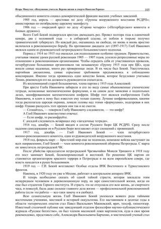 Игорь Минутко: «Искушение учителя. Версия жизни и смерти Николая Рериха»
объединенного комитета социал-демократической фракции высших учебных заведений.
1905 год, апрель — арестован по делу «Группы вооруженного восстания РСДРП»;
амнистирован по октябрьскому царскому манифесту.
1906 год — очередной арест по делу «Сорока четырех» («Петербургского комитета и
боевых дружин»).
Всего Глеб Бокий подвергался арестам двенадцать раз. Провел полтора года в одиночной
камере, два с половиной года — в сибирской ссылке, от побоев в тюрьме получил
травматический туберкулез. Но каждый раз, оказавшись на свободе, он вновь и вновь яростно
включался в революционную борьбу. На протяжении двадцати лет (1897-1917) Глеб Иванович
являлся одним из руководителей петроградского большевистского подполья.
Период с 1914 по 1915 год оказался для подпольщиков особенно трудным. Правительство,
учитывая тяжкие уроки русской революции 1905 — 1907 годов, усилило репрессивные меры по
отношению к революционным организациям. Чтобы оградить себя от участившихся провалов,
петербургские большевики организовали так называемую «Группу 1915 года при ЦК», куда
вошли самые надежные, много раз проверенные люди. В их числе был Бокий. Ужесточилась
партийная дисциплина, самые серьезные требования предъявлялись к соблюдению
конспирации. Именно тогда проявилось одно качество Бокия, которое безусловно учитывал
Ленин, рекомендуя его на должность руководителя спецотдела.
Из воспоминаний старой большевички, члена партии с 1915 года Алексеевой:
При аресте Глеба Ивановича забирали и его по виду самые обыкновенные ученические
тетради, исписанные математическими формулами, а на самом деле записями о подполъных
делах, зашифрованными математическим шифром. Шифр этот являлся изобретением Глеба
Ивановича, и ключ к нему был известен ему только одному. Лучшие шифровальщики, какими
тогда располагала царская охранка, ломали головы над этими «формулами», подозревая в них
шифр. Однако раскусить этот орешек они так и не смогли.
— Сознайтесь, — говорили Глебу Ивановичу следователи, — это шифр?
А Глеб Иванович невозмутимо отвечал:
— Если шифр, то расшифруйте.
С досадой следователь возвращал ему «загадочные тетради».
1916 год, декабрь — Бокий введен в состав Русского бюро ЦК РСДРП. Сразу после
падения самодержавия он в Русском бюро возглавляет отдел сношений с провинцией.
1917 год, декабрь — Глеб Иванович Бокий — член петербургского
военно-революционного комитета, один из руководителей вооруженного восстания.
1918 год, февраль-март — Брестский мир еще не подписан, немецкие войска наступают на
всех направлениях; Глеб Бокий — член комитета революционной обороны Петрограда. С марта
он заместитель петроградской ЧК.
После убийства председателя петроградской Чрезвычайки Моисея Урицкого в 1918 году
его пост занимает Бокий, бескомпромиссный и жестокий. По решению ЦК партии он
становится организатором красного террора в Петрограде и на всем европейском севере, где
власть находится в руках большевиков.
1919 год — Г.И. Бокий возглавляет Особые отделы ВЧК Восточного и Туркестанского
фронтов.
Наконец, в 1920 году он уже в Москве, работает в центральном аппарате ВЧК.
И теперь необходимо сказать об одной тайной страсти, которая завладела этим
незаурядным человеком в дореволюционную пору, на заре самостоятельной жизни, когда он
еще был студентом Горного института. И страсть эта не отпускала его всю жизнь, до смертного
часа, и пожалуй, была даже сильнее главного дела жизни — профессиональной революционной
работы (если это работа — все-таки замечу я в скобках).
Всю сознательную жизнь Глеб Иванович Бокий увлекался всякого рода тайными
восточными учениями, мистикой и историей оккультизма. Его наставником в десятые годы в
области эзотерических опытов стал Павел Васильевич Макиевский, врач, теософ, гипнотизер.
Известный столичной публике как заведующий отделом философии научно-публицистического
журнала «Русское богатство», он был членом масонской ложи мартинистов, куда в свое время
рекомендовал, представьте себе, Александра Васильевича Барченко, и мистический ученый стал
105
 