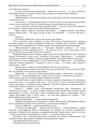 Игорь Минутко: «Искушение учителя. Версия жизни и смерти Николая Рериха»
почти обо всем догадался.
— И такие гипнотические воздействия… скажем так, на толпу — их может проводить
гипнотизер, шаман, или давайте назовем такого человека по-современному: оператор?..
— Предполагаю, что да.
— Пофантазируем, Александр Васильевич. Благодаря вашим научным изысканиям может
стать реальностью
— как сказать? — моделирование разных состояний толпы: ее гнев, ярость или наоборот,
любовь, чувство всеобщего счастья. Или пассивность, апатия, безразличие ко всему.
— Если в принципе возможен такой массовый гипноз… Если есть магический механизм
его создания, то и все перечисленные вами состояния вероятны.
— Браво! Браво, дорогой Александр Васильевич! — товарищ Блюмкин по-хозяйски
разлил в рюмки водку. — По такому случаю не грех и по маленькой — за галстук! Вы как, не
против?
— Извольте…
— Но сначала, профессор, у меня к вам деловое предложение.
Опять щелкнули замки портфеля в руках Константина Константиновича, появился
почтовый конверт, на котором размашистым крупным почерком было написано: «Наркому
просвещения А. В. Луначарскому». Почерк показался Александру Васильевичу знакомым.
— Многоуважаемый профессор и, безусловно, будущий академик! — В голосе
«Владимирова» звучали пафосные нотки. — Не кажется ли вам, что вы засиделись в этой
глуши? Не пора ли в столицы, в Питер или в Москву?
Профессор Барченко решил принять правила игры. В последнее время его часто посещала
горькая, загоняющая в тупик мысль: «Неужели тот разговор с Картузовым — о возможной
экспедиции в поисках Шамбалы, которую профинансирует государство рабочих и крестьян, —
блеф? Нужна им была информация о людях бывшей России, причастных к этой проблеме,
получили, поманив пряником, и бросили». За все эти годы — ни одного даже намека на
продолжение… Чего?
— Почему вы не отвечаете, Александр Васильевич? О чем задумались?
— Вы спрашиваете, засиделся ли я здесь? Да, засиделся! Не пора ли мне в столицы? Пора!
Все, что я намечал здесь сделать, осуществлено.
— Прекрасно! — воскликнул «Константин Константинович» прямо-таки с восторгом. —
Превосходно! — Хитро прищурившись, лукаво глядя на ученого, столичный гость спросил: —
Скажите, вам такое имя что-нибудь говорит: Иероним Есенский?
— Еще бы! Писатель, мистик. Вместе в питерских журналах сотрудничали. Его романы на
оккультные темы… Что говорить? Мы тогда — ну, до всего… были с нашими сочинениями
весьма популярны у читающей публики. Иероним!.. Как же! Встречались, приятельствовали.
Большой был любитель дружеских застолий…
— Вот-вот! — прервал поток воспоминаний профессора Яков Григорьевич. Он
действительно спешил. — А сейчас товарищ Есенский самый авторитетный эксперт наркома
просвещения по всяким деликатным делам: нетрадиционная наука, альтернативная, как он
говорит, философия, магия и прочее такое, — на стол перед Барченко лег конверт. — Вот!
Рекомендация вашего друга-писателя!
— Какая рекомендация? — опешил профессор Барченко.
— Референт Есенский горячо рекомендует наркому просвещения Луначарскому принять
вас на ответственную работу по его ведомству, с учетом ваших интересов.
— Но каким образом? — перебил изумленный ученый.
— Сочетание двух факторов, — скромно сказал Блюмкин, — наша инициатива и горячая
симпатия к вам Иеронима Ильича. Договоримся так. Конверт не запечатан. Ознакомьтесь,
прочитайте. Подумайте. Все взвесьте и принимайте решение. Завтра утром я забегу. Если «да»
— вместе отправимся в белокаменную. А сейчас — последнюю рюмку за удачу.
Оставшись один, Александр Васильевич несколько раз прочитал рекомендацию. Она
состояла из одних превосходных степеней и восклицательных знаков.
«Ну, Иеронимушка! Ну, удивил!..»
Искушение было слишком велико.
115
 