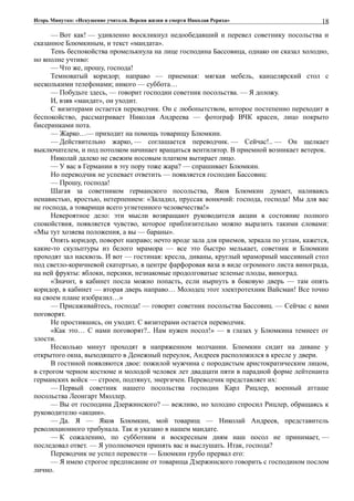 Игорь Минутко: «Искушение учителя. Версия жизни и смерти Николая Рериха»
— Вот как! — удивленно воскликнул недообедавший и перевел советнику посольства и
сказанное Блюмкиным, и текст «мандата».
Тень беспокойства промелькнула на лице господина Бассовица, однако он сказал холодно,
но вполне учтиво:
— Что же, прошу, господа!
Темноватый коридор; направо — приемная: мягкая мебель, канцелярский стол с
несколькими телефонами; никого — суббота…
— Побудьте здесь, — говорит господин советник посольства. — Я доложу.
И, взяв «мандат», он уходит.
С визитерами остается переводчик. Он с любопытством, которое постепенно переходит в
беспокойство, рассматривает Николая Андреева — фотограф ВЧК красен, лицо покрыто
бисеринками пота.
— Жарко…— приходит на помощь товарищу Блюмкин.
— Действительно жарко, — соглашается переводчик. — Сейчас!.. — Он щелкает
выключателем, и под потолком начинает вращаться вентилятор. В приемной возникает ветерок.
Николай далеко не свежим носовым платком вытирает лицо.
— У вас в Германии в эту пору тоже жара? — спрашивает Блюмкин.
Но переводчик не успевает ответить — появляется господин Бассовиц:
— Прошу, господа!
Шагая за советником германского посольства, Яков Блюмкин думает, наливаясь
ненавистью, яростью, нетерпением: «Заладил, пруссак вонючий: господа, господа! Мы для вас
не господа, а товарищи всего угнетенного человечества!»
Невероятное дело: эти мысли возвращают руководителя акции в состояние полного
спокойствия, появляется чувство, которое приблизительно можно выразить такими словами:
«Мы тут хозяева положения, а вы — бараны».
Опять коридор, поворот направо; нечто вроде зала для приемов, зеркала по углам, кажется,
какие-то скульптуры из белого мрамора — все это быстро мелькает, советник и Блюмкин
проходят зал насквозь. И вот — гостиная: кресла, диваны, круглый мраморный массивный стол
под светло-коричневой скатертью, в центре фарфоровая ваза в виде огромного листа винограда,
на ней фрукты: яблоки, персики, незнакомые продолговатые зеленые плоды, виноград.
«Значит, в кабинет посла можно попасть, если нырнуть в боковую дверь — там опять
коридор, в кабинет — вторая дверь направо… Молодец этот электротехник Вайсман! Все точно
на своем плане изобразил…»
— Присаживайтесь, господа! — говорит советник посольства Бассовиц. — Сейчас с вами
поговорят.
Не простившись, он уходит. С визитерами остается переводчик.
«Как это… С нами поговорят?.. Нам нужен посол!» — в глазах у Блюмкина темнеет от
злости.
Несколько минут проходят в напряженном молчании. Блюмкин сидит на диване у
открытого окна, выходящего в Денежный переулок, Андреев расположился в кресле у двери.
В гостиной появляются двое: пожилой мужчина с породистым аристократическим лицом,
в строгом черном костюме и молодой человек лет двадцати пяти в парадной форме лейтенанта
германских войск — строен, подтянут, энергичен. Переводчик представляет их:
— Первый советник нашего посольства господин Карл Рицлер, военный атташе
посольства Леонгарт Мюллер.
— Вы от господина Дзержинского? — вежливо, но холодно спросил Рицлер, обращаясь к
руководителю «акции».
— Да. Я — Яков Блюмкин, мой товарищ — Николай Андреев, представитель
революционного трибунала. Так и указано в нашем мандате.
— К сожалению, по субботним и воскресным дням наш посол не принимает, —
последовал ответ. — Я уполномочен принять вас и выслушать. Итак, господа?
Переводчик не успел перевести — Блюмкин грубо прервал его:
— Я имею строгое предписание от товарища Дзержинского говорить с господином послом
лично.
18
 