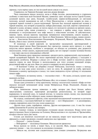 Игорь Минутко: «Искушение учителя. Версия жизни и смерти Николая Рериха»
зарницы, глухо ворчал гром, но так ни одной капли дождя и не упало.
Смеркалось; на Тверском бульваре зажглись редкие фонари.
Часы показывали начало десятого, когда в «Кафе поэтов», расположенном в старинном
особняке и известном всей богемной Москве, появились трое: молодые поэты Сергей Есенин,
успевший выпить еще днем, бледный, голубоглазый, нервно-возбужденный, со светлыми
полосами, волной падающими на лоб, и Осип Мандельштам, с легким загаром на лице, с
курчавой черной головой и уныло-задумчивый. Третьим был молодой коренастый человек в
черной кожанке, под которой угадывалась кобура револьвера, смуглый, коротко стриженный, с
бородой и усами, которые, однако, не могли скрыть его молодости: румянец на крепких щеках,
пухлые детские губы, некая угловатость — все говорило о крайне юных годах чекиста,
возникшего в полуподвальном зале кафе вместе с известными поэтами. И действительно,
нашему герою, весьма важному персонажу начавшегося повествования, совсем недавно, в
марте, исполнилось восемнадцать лет. Звали его Яков Блюмкин. Забегая вперед, можно сказать:
он же — Константин Константинович Владимиров, Петровский, Моисей Гурфинкель, Ильин,
Исаков, Лама и еще с десяток псевдонимов.
И поскольку в своей короткой, но чрезвычайно насыщенной, противоречивой и
безусловно яркой жизни Яков Григорьевич был причастен, помимо всего прочего, и к миру
искусства своего времени, особенно к литературе, он обладал не успевшим, увы, развиться
писательским, точнее сказать, журналистским даром, вот его портрет глазами человека богемы
— года через два после описываемых событий:
Яков Блюмкин сразу привлекал внимание: среднего роста, широкоплечий, смуглолицый, с
черной ассирийской бородой. Он носил коричневый костюм, белую рубашку с галстуком и
ярко-рыжие штиблеты. Впервые я увидел его в «Кафе поэтов»: какой-то посетитель решил
навести глянец на свои ботинки и воспользовался для этого уголком плюшевой шторы,
разделявшей кафе на два зала. Яков это увидел и направил на него револьвер:
— Я Блюмкин! Сейчас же убирайся отсюда! Побледнев, посетитель пошел к выходу,
официант на ходу едва успел получить с него по счету. Я, дежурный по клубу, пригласил
Блюмкина в комнату президиума и сказал, что такие инциденты отучат публику от посещения
нашего кафе.
— Понимаете, не выношу хамов, — последовал ответ. — Но ладно, согласен, пушки здесь
вынимать на буду.
(Из книги воспоминаний Матвея Ройзмана «Все, что я помню о Есенине»)
Только одно уточнение к этому красочному эпизоду: посетителем-«хамом» «Кафе поэтов»
оказался молодой начинающий актер театра Мейерхольда Игорь Ильинский…Однако мы
забежали вперед.
Итак, живописная троица появилась в кафе, которое уже было битком набито
завсегдатаями; слышалась характерная ресторанная разноголосица, из которой вдруг
вырывались то женский смех, то пьяный возглас, то попытка начать песню; под сводчатыми
потолками плавали клубы табачного дыма; сновали официанты.
На эстраде, освещенной софитом, стоял маленький всклокоченный человечек в клетчатом
мятом костюме, с галстуком-бабочкой на тощей шее — поэт Шершеневич — и декламировал,
стараясь перекричать шум (что ему плохо удавалось):
Другим надо славы, серебряных ложечек, Другим восторженных слез. А мне бы только
любви немножечко И десятка два папирос.
Поэт покинул эстраду, за некоторыми столиками жидко похлопали. Взоры почти всех
присутствующих были устремлены на Есенина, Мандельштама и их спутника из Чрезвычайки,
которого многие здесь уже знали.
Столик для именитых посетителей тут же нашелся, вокруг него засуетились сразу два
официанта, и скоро три рюмки с водкой сдвинулись над тарелками.
— Поехали! — сказал Есенин.
— Взбодримся! — воскликнул Блюмкин. Мандельштам промолчал.
Когда выпили по пятой, а может быть, и по шестой, Яков, сверкая глазами, сказал
довольно громко — так, что слышали за соседними столиками:
— Закисли вы, поэтики мои сладкоголосые, свои стишки сочиняючи. Встрясочка вам
3
 