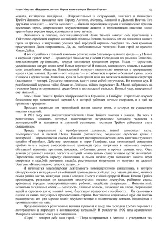 Игорь Минутко: «Искушение учителя. Версия жизни и смерти Николая Рериха»
монаха, китайского мандарина… Очаровательный и остроумный, лингвист и бизнесмен
Требич-Линкольн исколесил всю Европу, Англию, Америку, Ближний и Дальний Восток. Его
друзьями ненадолго — всегда ненадолго — бывали европейские короли и экзотические принцы
восточных стран, американские государственные деятели и представители опасного «дна»
крупнейших городов мира, взломщики и проститутки.
Оказавшись в Лондоне, шестнадцатилетний Исаак Тимоти находит себе пристанище в
Уайтчепле, еврейском квартале английской столицы. Кстати, за восемь лет до появления нашего
героя на грязных и запутанных улочках этой городской окраины совершал там свои кровавые
преступления Джек-потрошитель. Да, да, любознательные читатели! Наш герой во времени
Конан Дойла.
И вот случайно в столовой какого-то религиозного благотворительного фонда — у Исаака
в карманах гуляет ветер — происходит знакомство с неким господином по фамилии Эпштейн,
возглавляющим организацию, которая занимается крещением евреев. Исаак — страстная,
увлекающаяся натура: новая вера! Новые горизонты! И главное, возможность попасть в высшие
слои английского общества. Вынужденный эмигрант старательно готовится к превращению
иудея в христианина. Однако — вот незадача! — его обвиняют в краже небольшой суммы денег
из кассы в организации Эпштейна, куда он был принят пока на должность помощника секретаря
(жалование — мизер). Сумма-то никчемная, как-то само собой получилось. Но впереди суд. И
разоблаченный воришка тайно бежит из Лондона, зайцем пересекает Ла-Манш, забравшись на
грузовую баржу и спрятавшись среди бочек с шотландской сельдью. Первый удар, нанесенный
ему Англией…
Затем Исаак Тимоти Требич обнаруживается в Германии, в Гамбурге, старательно изучает
богословие при методической церкви18, в которой работает ночным сторожем, и в ней же
принимает крещение.
Проходит несколько лет европейской жизни нашего героя, о которых не существует
никаких сведений.
В 1901 году наш двадцатидевятилетний Исаак Тимоти замечен в Канаде. Он весь в
религиозных исканиях, которые заканчиваются вступлением молодого человека в
лютеранство19 и занятиями в духовной семинарии: господин Требич собирается стать
священником.
Правда, параллельно с приобретением духовных знаний происходит казус:
темпераментный и пылкий Исаак Тимоти (согласитесь, соединение еврейской крови с
венгерской — взрывоопасная смесь) соблазняет несовершеннолетнюю дочь капитана грузового
корабля «Ганнибал». Действие происходит в порту Галифакс, куда начинающий священник
прибыл читать первые самостоятельные проповеди среди погрязших в низменных пороках
обитателей портовых притонов, ночлежек, публичных домов и прочих злачных мест. Отец
девицы устраивает скандал, погасить который можно только единственным путем: женитьбой.
Перспектива погубить карьеру священника в самом начале пути заставляет нашего героя
смириться с судьбой: венчание, свадьба, растроганная телеграмма от матушки из далекой
Венгрии: «Благословляю, горжусь, целую…»
И начинается миссионерская деятельность новоиспеченного священника, в котором
обнаруживается незаурядный самобытный проповеднический дар: ему, затаив дыхание, внимает
самая разная паства, жаждущая слова Господня. Вместе с юной супругой Исаак Тимоти Требич
проповедует, разъезжая по канадским захолустьям: поселки лесорубов, рыбацкие станы,
временные городки горнопромышленных рабочих, индейские резервации… Импозантный,
несколько загадочный облик — молодость, длинные волосы, падающие на плечи, сверкающие
верой и страстью глаза; зычный голос, блестящие ораторские способности… Он становится
одним из самых популярных проповедников страны. Постепенно социальный круг его паствы
расширяется: его уже хорошо знают государственные и политические деятели, финансовые и
промышленные магнаты.
Продолжающиеся религиозные искания приводят к тому, что господин Требич порывает с
лютеранством и переходит в англиканскую церковь20. В рождество 1902 года архиепископ
Монреаля посвящает его в сан священника.
«Пора! — говорит себе наш герой. — Пора возвращаться в Англию и утвердиться там
54
 