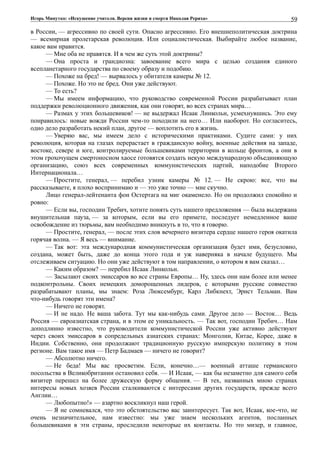 Игорь Минутко: «Искушение учителя. Версия жизни и смерти Николая Рериха»
в России, — агрессивно по своей сути. Опасно агрессивно. Его внешнеполитическая доктрина
— всемирная пролетарская революция. Или социалистическая. Выбирайте любое название,
какое вам нравится.
— Мне оба не нравятся. И в чем же суть этой доктрины?
— Она проста и грандиозна: завоевание всего мира с целью создания единого
всепланетарного государства по своему образу и подобию.
— Похоже на бред! — вырвалось у обитателя камеры № 12.
— Похоже. Но это не бред. Они уже действуют.
— То есть?
— Мы имеем информацию, что руководство современной России разрабатывает план
поддержки революционного движения, как они говорят, во всех странах мира…
— Размах у этих большевиков! — не выдержал Исаак Линкольн, усмехнувшись. Это ему
понравилось: новые вожди России чем-то походили на него… Или наоборот. Но согласитесь,
одно дело разработать некий план, другое — воплотить его в жизнь.
— Уверяю вас, мы имеем дело с историческими практиками. Судите сами: у них
революция, которая на глазах перерастает в гражданскую войну, военные действия на западе,
востоке, севере и юге, контролируемые большевиками территории в кольце фронтов, а они в
этом грохочущем смертоносном хаосе готовятся создать некую международную объединяющую
организацию, союз всех современных коммунистических партий, наподобие Второго
Интернационала…
— Простите, генерал, — перебил узник камеры № 12. — Не скрою: все, что вы
рассказываете, я плохо воспринимаю и — это уже точно — мне скучно.
Лицо генерал-лейтенанта фон Остертага на миг окаменело. Но он продолжил спокойно и
ровно:
— Если вы, господин Требич, хотите понять суть нашего предложения — была выдержана
внушительная пауза, — за которым, если вы его примете, последует немедленное ваше
освобождение из тюрьмы, вам необходимо вникнуть в то, что я говорю.
— Простите, генерал, — после этих слов вечернего визитера сердце нашего героя окатила
горячая волна. — Я весь — внимание.
— Так вот: эта международная коммунистическая организация будет ими, безусловно,
создана, может быть, даже до конца этого года и уж наверняка в начале будущего. Мы
отслеживаем ситуацию. Но они уже действуют в том направлении, о котором я вам сказал…
— Каким образом? — перебил Исаак Линкольн.
— Засылают своих эмиссаров во все страны Европы… Ну, здесь они нам более или менее
подконтрольны. Своих немецких доморощенных лидеров, с которыми русские совместно
разрабатывают планы, мы знаем: Роза Люксембург, Карл Либкнехт, Эрнст Тельман. Вам
что-нибудь говорят эти имена?
— Ничего не говорят.
— И не надо. Не ваша забота. Тут мы как-нибудь сами. Другое дело — Восток… Ведь
Россия — евроазиатская страна, и в этом ее уникальность. — Так вот, господин Требич… Нам
доподлинно известно, что руководители коммунистической России уже активно действуют
через своих эмиссаров в сопредельных азиатских странах: Монголии, Китае, Корее, даже в
Индии. Собственно, они продолжают традиционную русскую имперскую политику в этом
регионе. Вам такое имя — Петр Бадмаев — ничего не говорит?
— Абсолютно ничего.
— Не беда! Мы вас просветим. Если, конечно…— военный атташе германского
посольства в Великобритании остановил себя. — И Исаак, — как бы незаметно для самого себя
визитер перешел на более дружескую форму общения. — В тех, названных мною странах
интересы новых хозяев России сталкиваются с интересами других государств, прежде всего
Англии…
— Любопытно!» — азартно воскликнул наш герой.
— Я не сомневался, что это обстоятельство вас заинтересует. Так вот, Исаак, кое-что, не
очень незначительное, нам известно: мы уже знаем нескольких агентов, посланных
большевиками в эти страны, проследили некоторые их контакты. Но это мизер, и главное,
59
 