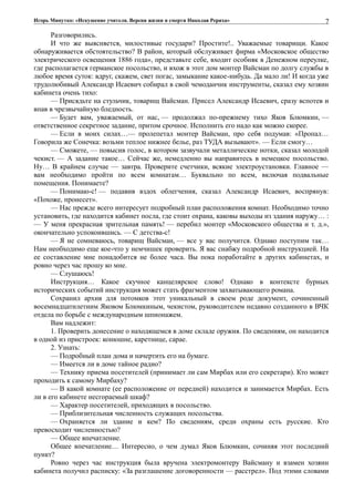 Игорь Минутко: «Искушение учителя. Версия жизни и смерти Николая Рериха»
Разговорились.
И что же выясняется, милостивые государи? Простите!.. Уважаемые товарищи. Какое
обнаруживается обстоятельство? В район, который обслуживает фирма «Московское общество
электрического освещения 1886 года», представьте себе, входит особняк в Денежном переулке,
где располагается германское посольство, и вхож в этот дом монтер Вайсман по долгу службы в
любое время суток: вдруг, скажем, свет погас, замыкание какое-нибудь. Да мало ли! И когда уже
трудолюбивый Александр Исаевич собирал в свой чемоданчик инструменты, сказал ему хозяин
кабинета очень тихо:
— Присядьте на стульчик, товарищ Вайсман. Присел Александр Исаевич, сразу вспотев и
впав в чрезвычайную бледность.
— Будет вам, уважаемый, от нас, — продолжал по-прежнему тихо Яков Блюмкин, —
ответственное секретное задание, притом срочное. Исполнить его надо как можно скорее.
— Если в моих силах…— пролепетал монтер Вайсман, про себя подумав: «Пропал…
Говорила же Сонечка: возьми теплое нижнее белье, раз ТУДА вызывают». — Если смогу…
— Сможете, — повысив голос, в котором зазвучали металлические нотки, сказал молодой
чекист. — А задание такое… Сейчас же, немедленно вы направитесь в немецкое посольство.
Ну… В крайнем случае — завтра. Проверите счетчики, всякие электроустановки. Главное —
вам необходимо пройти по всем комнатам… Буквально по всем, включая подвальные
помещения. Понимаете?
— Понимаю-с! — подавив вздох облегчения, сказал Александр Исаевич, воспрянув:
«Похоже, пронесет».
— Нас прежде всего интересует подробный план расположения комнат. Необходимо точно
установить, где находится кабинет посла, где стоит охрана, каковы выходы из здания наружу… :
— У меня прекрасная зрительная память! — перебил монтер «Московского общества и т. д.»,
окончательно успокоившись. — С детства-с!
— Я не сомневаюсь, товарищ Вайсман, — все у вас получится. Однако поступим так…
Нам необходимо еще кое-что у немчишек проверить. Я вас снабжу подробной инструкцией. На
ее составление мне понадобится не более часа. Вы пока поработайте в других кабинетах, и
ровно через час прошу ко мне.
— Слушаюсь!
Инструкция… Какое скучное канцелярское слово! Однако в контексте бурных
исторических событий инструкция может стать фрагментом захватывающего романа.
Сохранил архив для потомков этот уникальный в своем роде документ, сочиненный
восемнадцатилетним Яковом Блюмкиным, чекистом, руководителем недавно созданного в ВЧК
отдела по борьбе с международным шпионажем.
Вам надлежит:
1. Проверить донесение о находящемся в доме складе оружия. По сведениям, он находится
в одной из пристроек: конюшне, каретнице, сарае.
2. Узнать:
— Подробный план дома и начертить его на бумаге.
— Имеется ли в доме тайное радио?
— Технику приема посетителей (принимает ли сам Мирбах или его секретари). Кто может
проходить к самому Мирбаху?
— В какой комнате (ее расположение от передней) находится и занимается Мирбах. Есть
ли в его кабинете несгораемый шкаф?
— Характер посетителей, приходящих в посольство.
— Приблизительная численность служащих посольства.
— Охраняется ли здание и кем? По сведениям, среди охраны есть русские. Кто
превосходит численностью?
— Общее впечатление.
Общее впечатление… Интересно, о чем думал Яков Блюмкин, сочиняя этот последний
пункт?
Ровно через час инструкция была вручена электромонтеру Вайсману и взамен хозяин
кабинета получил расписку: «За разглашение договоренности — расстрел». Под этими словами
7
 