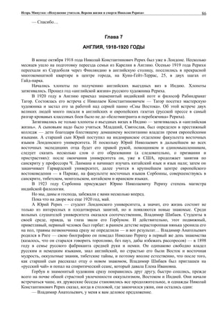 Игорь Минутко: «Искушение учителя. Версия жизни и смерти Николая Рериха»
— Спасибо…
Глава 7
АНГЛИЯ, 1918-1920 ГОДЫ
В конце октября 1918 года Николай Константинович Рерих был уже в Лондоне. Несколько
месяцев ушло на подготовку переезда семьи из Карелии в Англию. Осенью 1919 года Рерихи
переехали из Сердоболя через Финляндию в английскую столицу, поселились в прекрасной
многокомнатной квартире в центре города, на Куин-Гейт-Террас, 25, в двух шагах от
Гайд-парка.
Начались хлопоты по получению английских выездных виз в Индию. Хлопоты
затягивались. Прошел год «английской жизни» русского художника Рериха.
В 1920 году в Англию приехал знаменитый индийский поэт и философ Рабиндранат
Тагор. Состоялась его встреча с Николаем Константиновичем — Тагор посетил мастерскую
художника и застал его за работой над серией панно «Сны Востока». Об этой встрече двух
великих людей много писали в английских и европейских газетах (русской прессе в самый
разгар кровавых классовых боев было не до «белоэмигранта и перебежчика» Рериха).
Затягивались не только хлопоты о въездных визах в Индию — затягивалась и «английская
жизнь». А сыновьям надо было учиться. Младший, Святослав, был определен в престижный
колледж — дети благодаря блестящему домашнему воспитанию владели тремя европейскими
языками. А старший сын Юрий поступил на индоиранское отделение факультета восточных
языков Лондонского университета. И поскольку Юрий Николаевич в дальнейшем во всех
восточных экспедициях отца будет его правой рукой, помощником и единомышленником,
следует сказать несколько слов о его образовании (а следовательно, о призвании и
пристрастиях): после окончания университета он, уже в США, продолжает занятия по
санскриту у профессора Ч. Ланмана и начинает изучать китайский язык и язык нали; затем он
заканчивает Гарвардский университет, далее учится в крупнейшем центре европейского
востоковедения — в Париже, на факультете восточных языков Сорбонны, совершенствуясь в
санскрите, тибетском, монгольском, китайском и иранском языках.
В 1923 году Сорбонна присуждает Юрию Николаевичу Рериху степень магистра
индийской филологии.
Но мы, дамы и господа, забежали с вами несколько вперед.
Пока что на дворе все еще 1920 год, май.
А Юрий Рерих — студент Лондонского университета, а значит, его жизнь состоит не
только из интересных и плодотворных занятий, но и появляются новые знакомые. Среди
вольных слушателей университета оказался соотечественник, Владимир Шибаев. Студенты в
своей среде, правда, за глаза звали его Горбуном. И действительно, этот подвижный,
приветливый, нервный человек был горбат: в раннем детстве нерасторопная нянька уронила его
на пол, травмы позвоночника сразу не определили — и вот результат… Владимир Анатольевич
родился в Риге — свою биографию он поведал Николаю Рериху в первый же день знакомства
(казалось, что он старался говорить торопливо, без пауз, дабы избежать расспросов) — в 1898
году в семье русского фабриканта средней руки и немки. Он одинаково свободно владел
русским и немецким языками, знал английский, но страстью его были Восток и восточная
мудрость, оккультные знания, тибетские тайны, и поэтому вполне естественно, что после того,
как старший сын рассказал отцу о новом знакомом, Владимир Шибаев был приглашен на
«русский чай» и попал на спиритический сеанс, который давала Елена Ивановна.
Горбун и знаменитый художник сразу понравились друг другу, быстро сошлись, прежде
всего на почве обшей страстной увлеченности оккультизмом, Востоком и Индией. Они начали
встречаться чаше, их дружеские беседы становились все продолжительнее, и однажды Николай
Константинович Рерих сказал, когда в столовой, где закончился ужин, они остались одни:
— Владимир Анатольевич, у меня к вам деловое предложение.
86
 