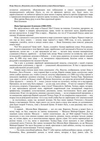 Игорь Минутко: «Искушение учителя. Версия жизни и смерти Николая Рериха»
останется документом, объясняющим мои побуждения и смысл задуманного мною
индивидуального действия. Пусть те, кто со временем прочтут его, будут знать, что
еврей-социалист не побоится принести свою жизнь в жертву протеста против сепаратного мира
с германским империализмом и пролить кровь человека, чтобы смыть ею позор Брест-Литовска.
Жму крепко Вашу руку и шлю Вам сердечный привет.
Ваш Блюмкин
Яков Григорьевич Блюмкин (1900-1929)
Вы представляете себе март в Одессе? Нет? Спешу на помощь. Солнечно, прозрачно, на
газонах в парках и скверах проклюнулась трава, почки на каштанах вдоль Дерибасовской
вот-вот распустятся. А море? Оно в марте… Впрочем, что это я? О весенней Одессе давно все
сказано. И какими перьями!
Итак, я родился в этом единственном в мире солнечном городе на берегу Черного моря (до
сих пор не могу понять — почему море черное?) в марте 1900 года, то есть, граждане и
товарищи, считайте, почти в начале нового века — Яшке Блюмкину-таки повезло: ровесник
нового века!
Что? Кто родители? Боже мой!.. Ладно, слушайте: бедная еврейская семья. Отец раньше,
еще до моего появления в этом бренном мире, зарабатывал хлеб насущный в Полесье на лесных
промыслах, потом мы — я уже произведен на свет — застаем папу мелким коммерческим
служащим в Одессе, заработок — ни Боже мой, мизер. Мама хлопочет по хозяйству; трое детей
(я младший); старенькие дедушка и бабушка — в чем душа держится, но кушать просят каждый
день. В 1906 году папа умер — от жизненного переутомления, болезни почек и тяжких
раздумий о несовершенстве людского бытия.
Так я рос в условиях еврейской провинциальной нищеты, стиснутый с одной стороны
национальным угнетением, с другой — социальной обездоленностью. И был я предоставлен
своей собственной детской судьбе.
Однако мама считала меня очень умненьким: «Ты, Яшутик, соображаешь лучше Левы и
Розочки». Лев и Розалия — мои старшие брат и сестра. Короче говоря, мама, сделала все, сверх
своих слабых женских сил, чтобы я учился, получил образование, и в 1908 году я был принят в
начальное еврейское духовное училище, то есть в Первую одесскую Талмуд-Тору. Принимали
туда сирот и детей из бедных семей. Обучение бесплатное, на средства религиозной общины.
Одна трудность — попасть. Я — попал, учился только на «отлично», потому что я настырный.
Признаюсь: во всем хочу быть первым — до сих пор, хотя сейчас… О чем тут говорить? И маму
не хотелось огорчать. Спрашиваете, чему учили? Пожалуйста: Библия, Талмуд, иврит, история.
А еще преподавали русский язык, еврейский современный (так называемый «жаргон»),
арифметику, географию, естествознание, рисование, пение, чистописание. Были даже уроки
гимнастики. И все эти предметы, начиная с русского языка, — не по утвержденной программе, а
по инициативе директора Первой одесской Талмуд-Торы. И это совершенно определенно — мое
второе (после рождения) везение: что в году моей учебы был ее директором этот замечательный
— не постесняюсь, скажу так: великий человек. Он был моим первым Учителем с большой
буквы и наставником. Потом, через много лет (если иметь в виду мою жизнь до сегодняшнего
дня) будет второй Учитель, тоже с большой буквы. И может быть, я еще расскажу вам о нем.
Если успею…
А первый… Шолом-Яков Абрамович — вот его имя. Впрочем, России а может быть и
всему миру, он был, известен по своему псевдониму — Менделе Мойхер-Сфорим. Для не
знающих идиш поясню: Менделе — значит «книгоноша». Да, да! Мой первый Учитель был
писателем, и под этим именем издавал свои повести, романы, пьесы, которые читали, уверяю
вас, не только евреи, но и многочисленные народы других стран. Его книги переводились на
разные языки, а в год, когда я заканчивал Талмуд-Тору, стало выходить в свет собрание
сочинений моего Учителя. Вот каким человеком был Шолом-Яков Абрамович, он же Менделе
Мойхер-Сфорим! Он часто беседовал со мной, приглашая в свой кабинет, потому что выделял
меня из других воспитанников. Учитель говорил:
— Ты очень способный ребенок, Яша! У тебя горячее свободолюбивое сердце, острый ум.
Развивайся, Яша, развивайся дальше и читай книги, которые я буду давать тебе. Ты
9
 