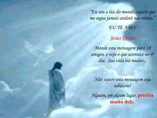 “Eu sou a luz do mundo, aquele que 
me segue jamais andará nas trevas.” 
EU TE AMO! 
Jesus Cristo 
Mande esta mensagem para 10 
amigos, e veja o que acontece no 4º 
dia. Sua vida irá mudar... 
Não segure esta mensagem seja 
solidário! 
Alguém, em algum lugar, precisa 
muito dele. 
