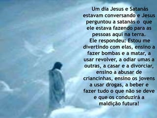 Um dia Jesus e Satanás 
estavam conversando e Jesus 
perguntou a satanás o que 
ele estava fazendo para as 
pessoas aqui na terra. 
Ele respondeu: Estou me 
divertindo com elas, ensino a 
fazer bombas e a matar, a 
usar revolver, a odiar umas a 
outras, a casar e a divorciar, 
ensino a abusar de 
criancinhas, ensino os jovens 
a usar drogas, a beber e 
fazer tudo o que não se deve 
e que os conduzirá a 
maldição futura! 
 