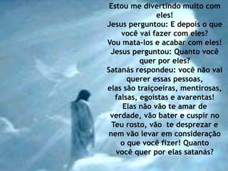 Estou me divertindo muito com 
eles! 
Jesus perguntou: E depois o que 
você vai fazer com eles? 
Vou mata-los e acabar com eles! 
Jesus perguntou: Quanto você 
quer por eles? 
Satanás respondeu: você não vai 
querer essas pessoas, 
elas são traiçoeiras, mentirosas, 
falsas, egoístas e avarentas! 
Elas não vão te amar de 
verdade, vão bater e cuspir no 
Teu rosto, vão te desprezar e 
nem vão levar em consideração 
o que você fizer! Quanto 
você quer por elas satanás? 
 