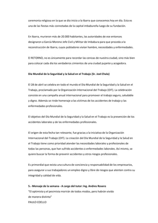 ceremonia religiosa en la que se dio inicio a la Ibarra que conocemos hoy en día. Esta es
una de las fiestas más connotadas de la capital imbabureña luego de su fundación.
En Ibarra, murieron más de 20.000 habitantes, las autoridades de ese entonces
designaron a García Moreno Jefe Civil y Militar de Imbabura para que proceda a la
reconstrucción de Ibarra, cuyos pobladores vivían hambre, necesidades y enfermedades.
El RETORNO, no es únicamente para recordar las cenizas de nuestra ciudad, sino más bien
para colocar cada día los verdaderos cimientos de una ciudad pujante y acogedora.
Día Mundial de la Seguridad y la Salud en el Trabajo (Sr. Joel Chala)
El 28 de abril se celebra en todo el mundo el Día Mundial de la Seguridad y la Salud en el
Trabajo, proclamado por la Organización Internacional del Trabajo (OIT). La celebración
consiste en una campaña anual internacional para promover el trabajo seguro, saludable
y digno. Además se rinde homenaje a las víctimas de los accidentes de trabajo y las
enfermedades profesionales.
El objetivo del Día Mundial de la Seguridad y la Salud en el Trabajo es la prevención de los
accidentes laborales y de las enfermedades profesionales.
El origen de esta fecha tan relevante, fue gracias a la iniciativa de la Organización
Internacional del Trabajo (OIT). La creación del Día Mundial de la Seguridad y la Salud en
el Trabajo tiene como prioridad atender las necesidades laborales y profesionales de
todas las personas, que han sufrido accidentes o enfermedades laborales. Así mismo, se
quiere buscar la forma de prevenir accidentes y otros riesgos profesionales.
Es primordial que exista una cultura de conciencia y responsabilidad de los empresarios,
para asegurar a sus trabajadores un empleo digno y libre de riesgos que atenten contra su
integridad y calidad de vida.
5.- Mensaje de la semana - A cargo del tutor: Ing. Andres Rosero
“El optimista y el pesimista morirán de todos modos, pero habrán vivido
de manera distinta”
PAULO COELLO
 